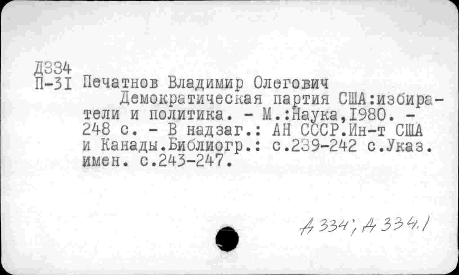 ﻿Д334
П-31 Печатнов Владимир Олегович
Демократическая партия США:избира тели и политика. - М.:Наука,1980. -248 с. - В надзаг.: АН СССР.Ин-т США и Канады.Библиогр.: с.239-242 с.Указ, имен. с.243-247.
4 336</